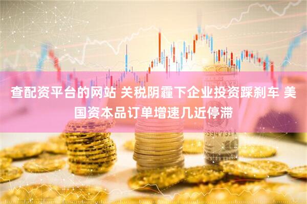 查配资平台的网站 关税阴霾下企业投资踩刹车 美国资本品订单增速几近停滞