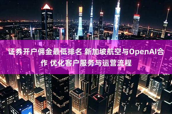 证券开户佣金最低排名 新加坡航空与OpenAI合作 优化客户服务与运营流程