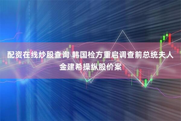 配资在线炒股查询 韩国检方重启调查前总统夫人金建希操纵股价案