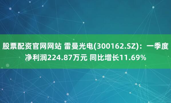 股票配资官网网站 雷曼光电(300162.SZ)：一季度净利润224.87万元 同比增长11.69%
