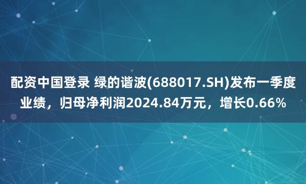配资中国登录 绿的谐波(688017.SH)发布一季度业绩，归母净利润2024.84万元，增长0.66%