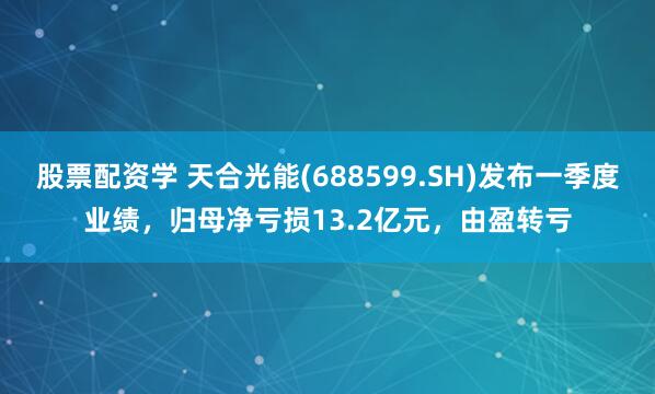 股票配资学 天合光能(688599.SH)发布一季度业绩，归母净亏损13.2亿元，由盈转亏