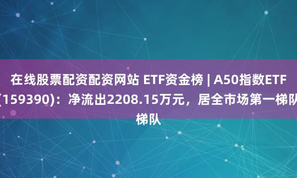 在线股票配资配资网站 ETF资金榜 | A50指数ETF(159390)：净流出2208.15万元，居全市场第一梯队
