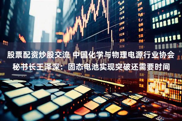 股票配资炒股交流 中国化学与物理电源行业协会秘书长王泽深：固态电池实现突破还需要时间