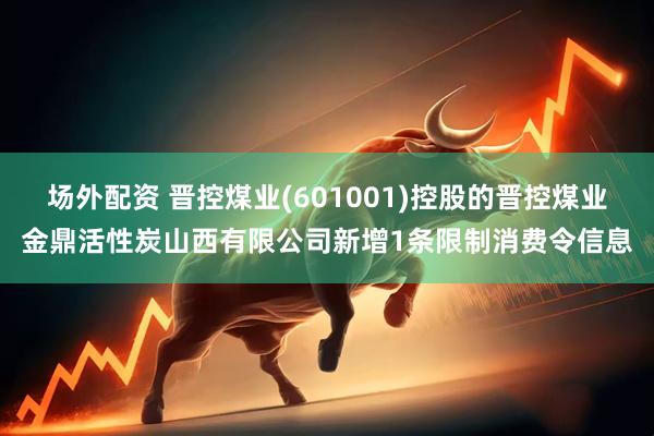 场外配资 晋控煤业(601001)控股的晋控煤业金鼎活性炭山西有限公司新增1条限制消费令信息
