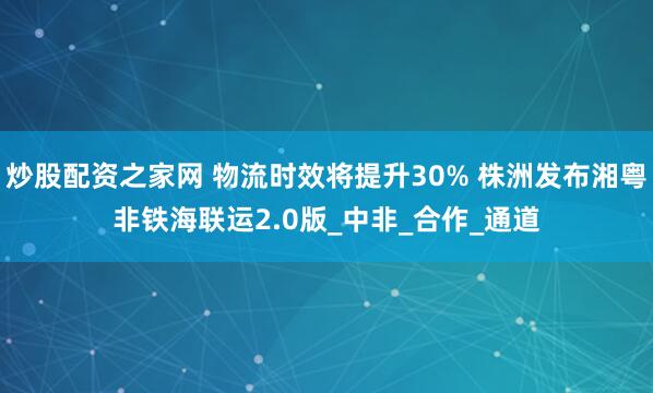 炒股配资之家网 物流时效将提升30% 株洲发布湘粤非铁海联运2.0版_中非_合作_通道