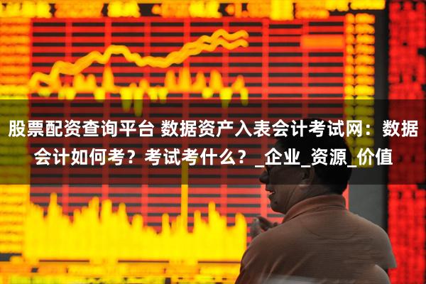 股票配资查询平台 数据资产入表会计考试网：数据会计如何考？考试考什么？_企业_资源_价值