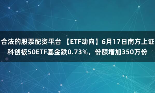 合法的股票配资平台 【ETF动向】6月17日南方上证科创板50ETF基金跌0.73%，份额增加350万份