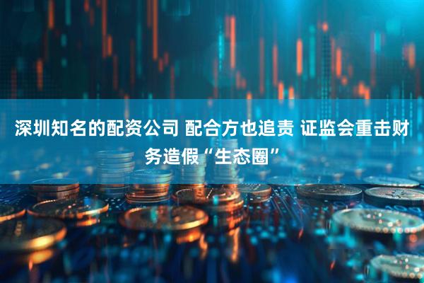 深圳知名的配资公司 配合方也追责 证监会重击财务造假“生态圈”