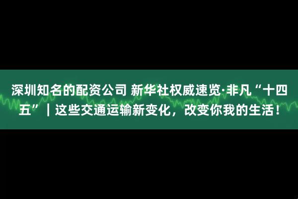 深圳知名的配资公司 新华社权威速览·非凡“十四五”｜这些交通运输新变化，改变你我的生活！