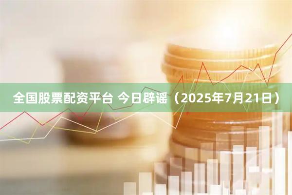 全国股票配资平台 今日辟谣（2025年7月21日）