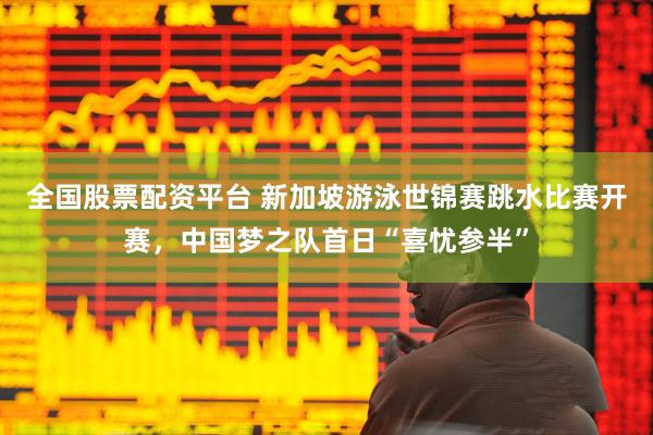 全国股票配资平台 新加坡游泳世锦赛跳水比赛开赛，中国梦之队首日“喜忧参半”