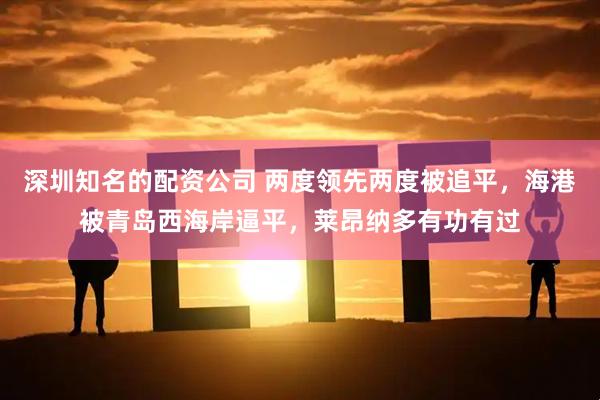 深圳知名的配资公司 两度领先两度被追平，海港被青岛西海岸逼平，莱昂纳多有功有过