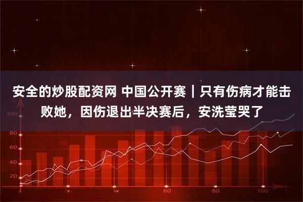 安全的炒股配资网 中国公开赛｜只有伤病才能击败她，因伤退出半决赛后，安洗莹哭了