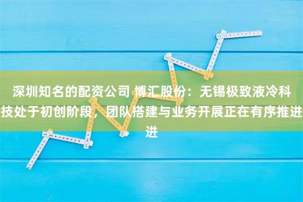 深圳知名的配资公司 博汇股份：无锡极致液冷科技处于初创阶段，团队搭建与业务开展正在有序推进