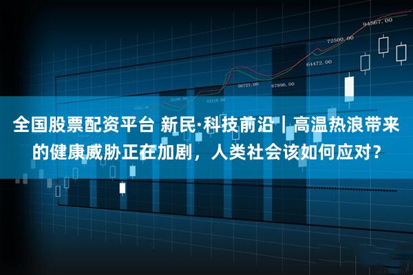 全国股票配资平台 新民·科技前沿｜高温热浪带来的健康威胁正在加剧，人类社会该如何应对？