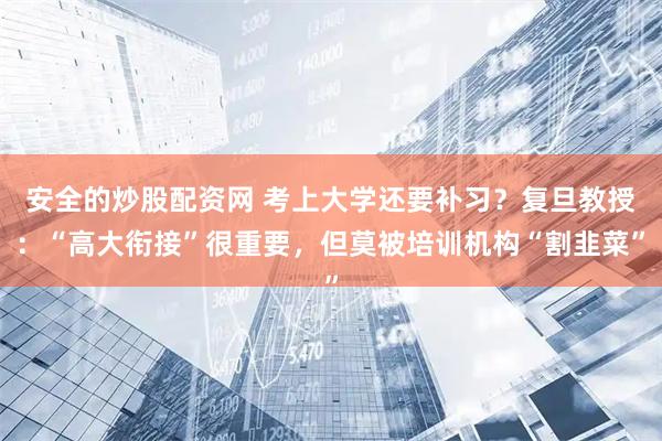 安全的炒股配资网 考上大学还要补习？复旦教授：“高大衔接”很重要，但莫被培训机构“割韭菜”