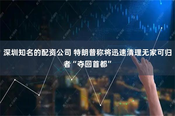 深圳知名的配资公司 特朗普称将迅速清理无家可归者“夺回首都”
