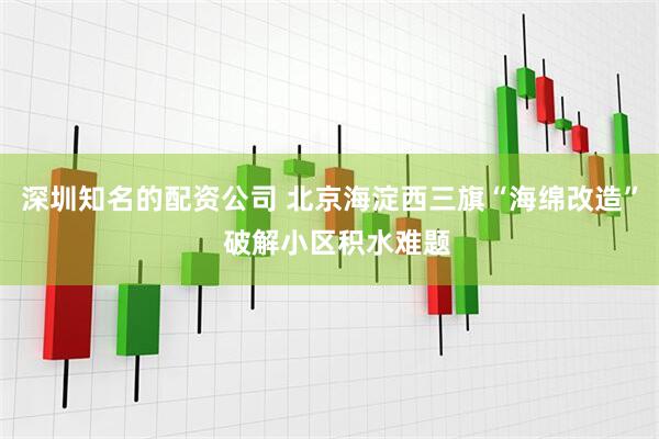 深圳知名的配资公司 北京海淀西三旗“海绵改造”  破解小区积水难题