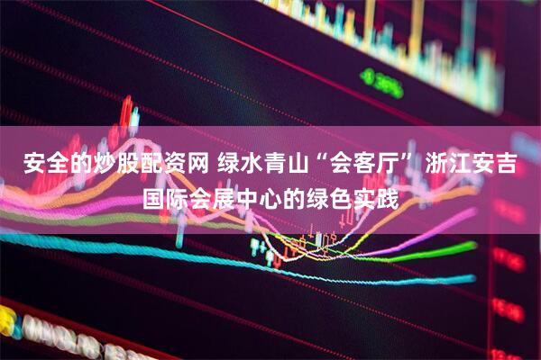 安全的炒股配资网 绿水青山“会客厅” 浙江安吉国际会展中心的绿色实践