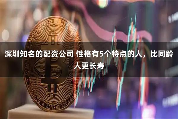 深圳知名的配资公司 性格有5个特点的人，比同龄人更长寿