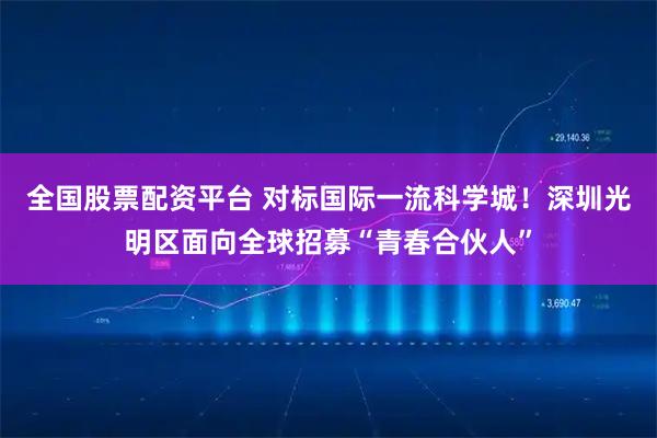 全国股票配资平台 对标国际一流科学城！深圳光明区面向全球招募“青春合伙人”