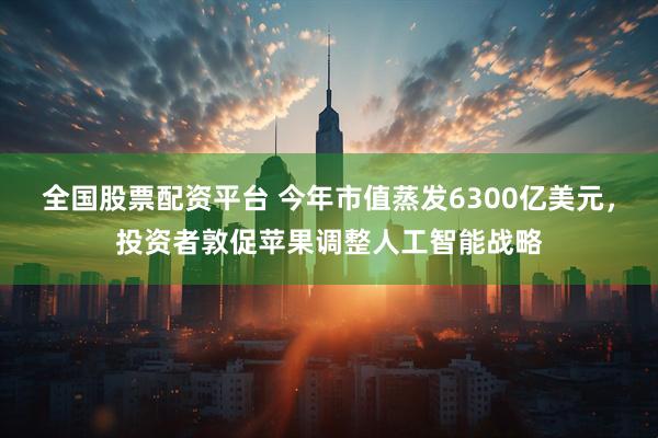 全国股票配资平台 今年市值蒸发6300亿美元，投资者敦促苹果调整人工智能战略