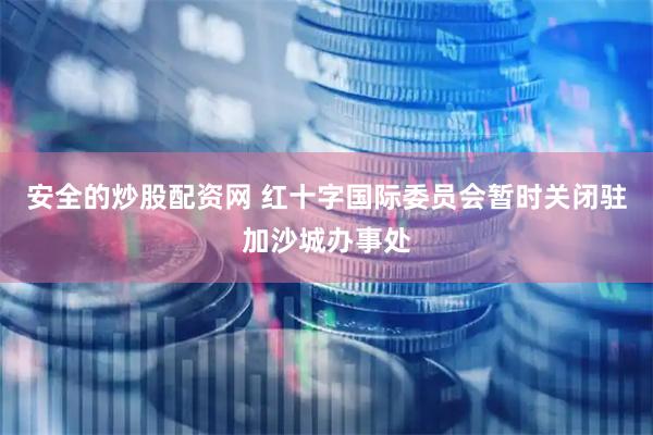 安全的炒股配资网 红十字国际委员会暂时关闭驻加沙城办事处