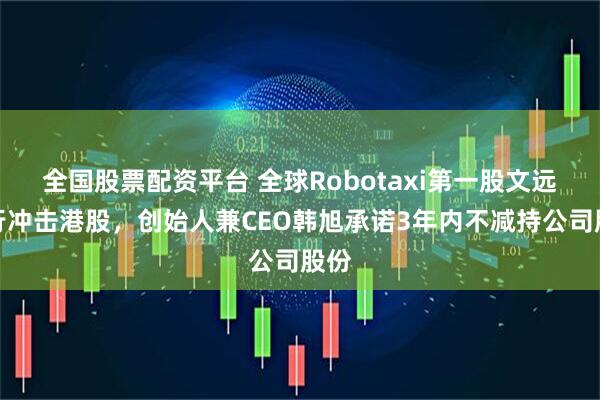 全国股票配资平台 全球Robotaxi第一股文远知行冲击港股，创始人兼CEO韩旭承诺3年内不减持公司股份