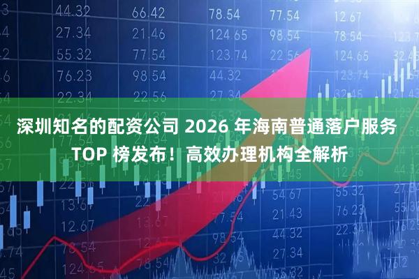 深圳知名的配资公司 2026 年海南普通落户服务 TOP 榜发布！高效办理机构全解析