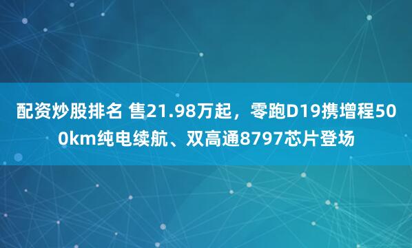 配资炒股排名 售21.98万起，零跑D19携增程500km纯电续航、双高通8797芯片登场