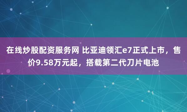 在线炒股配资服务网 比亚迪领汇e7正式上市，售价9.58万元起，搭载第二代刀片电池