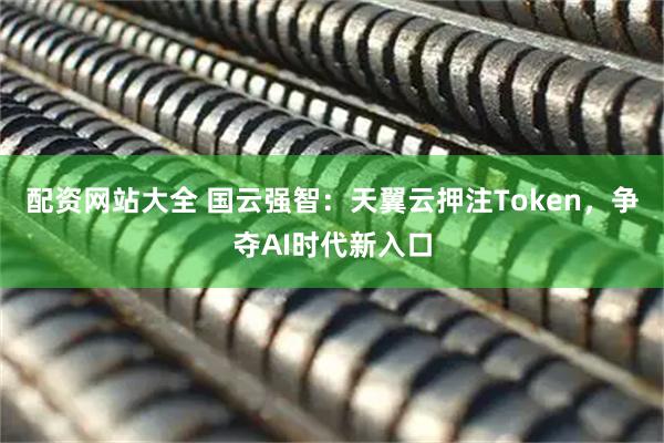 配资网站大全 国云强智：天翼云押注Token，争夺AI时代新入口