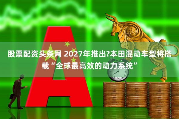 股票配资头条网 2027年推出?本田混动车型将搭载“全球最高效的动力系统”