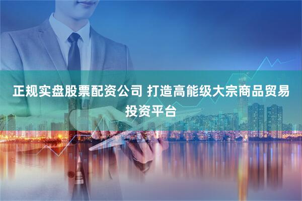 正规实盘股票配资公司 打造高能级大宗商品贸易投资平台