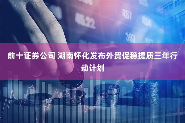 前十证券公司 湖南怀化发布外贸促稳提质三年行动计划