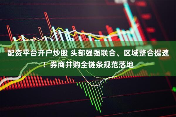 配资平台开户炒股 头部强强联合、区域整合提速！券商并购全链条规范落地