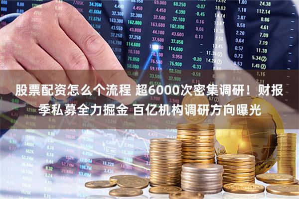 股票配资怎么个流程 超6000次密集调研！财报季私募全力掘金 百亿机构调研方向曝光