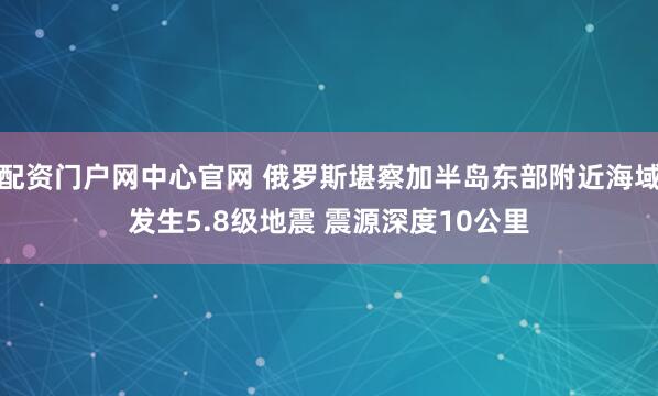 配资门户网中心官网 俄罗斯堪察加半岛东部附近海域发生5.8级地震 震源深度10公里