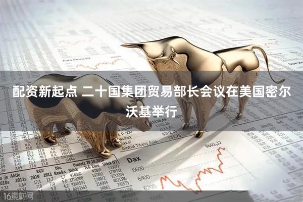 配资新起点 二十国集团贸易部长会议在美国密尔沃基举行